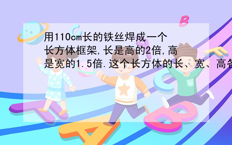 用110cm长的铁丝焊成一个长方体框架,长是高的2倍,高是宽的1.5倍.这个长方体的长、宽、高各是多少?用方程解,列出详细算式.