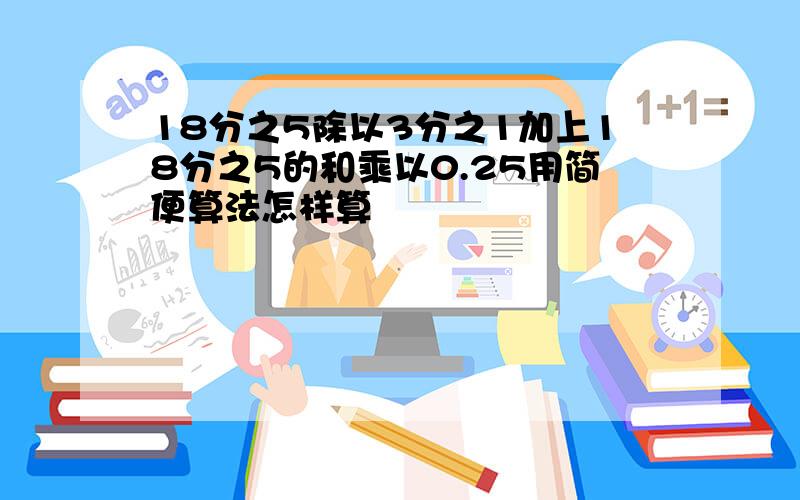 18分之5除以3分之1加上18分之5的和乘以0.25用简便算法怎样算