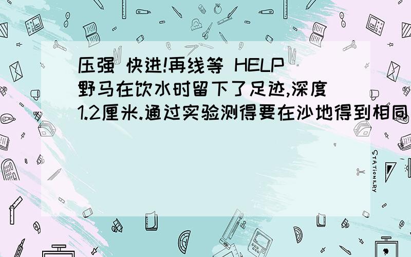 压强 快进!再线等 HELP野马在饮水时留下了足迹,深度1.2厘米.通过实验测得要在沙地得到相同深度（4脚着地)压强为9乘10^4pa,并由此估算出一头成年马的质量是360千克.问1.它站立时对地面水平压