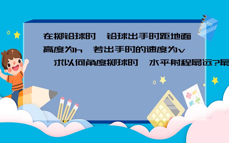 在掷铅球时,铅球出手时距地面高度为h,若出手时的速度为v,求以何角度掷球时,水平射程最远?最远射程为多少?包括式子的化简