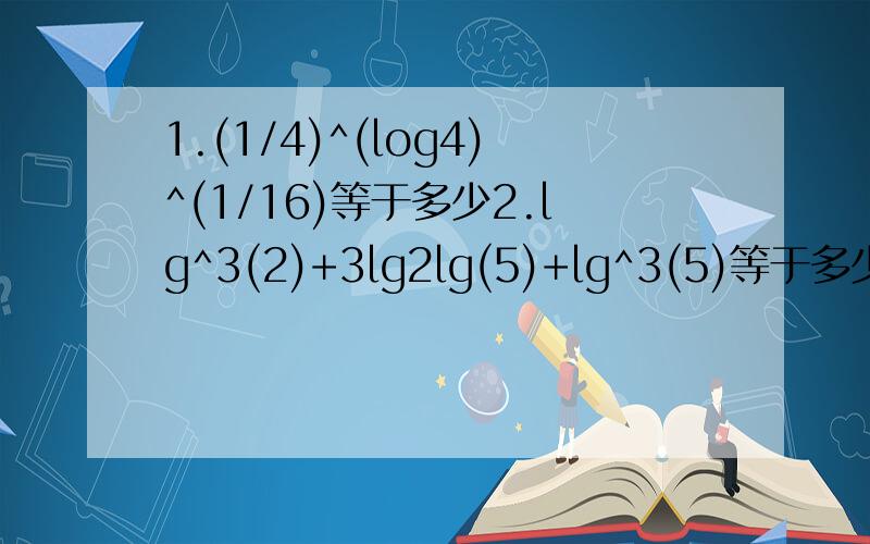 1.(1/4)^(log4)^(1/16)等于多少2.lg^3(2)+3lg2lg(5)+lg^3(5)等于多少3.若3^a=2,则log3(8）-2log3(6)用a表示的式子是?4.已知lga=2.4310,lgb=1.4310,则b/a等于?5.27^[3+log3(2)]=?6.5^[log5(100)-3]=?7.81^[0.5log3(5)]=?