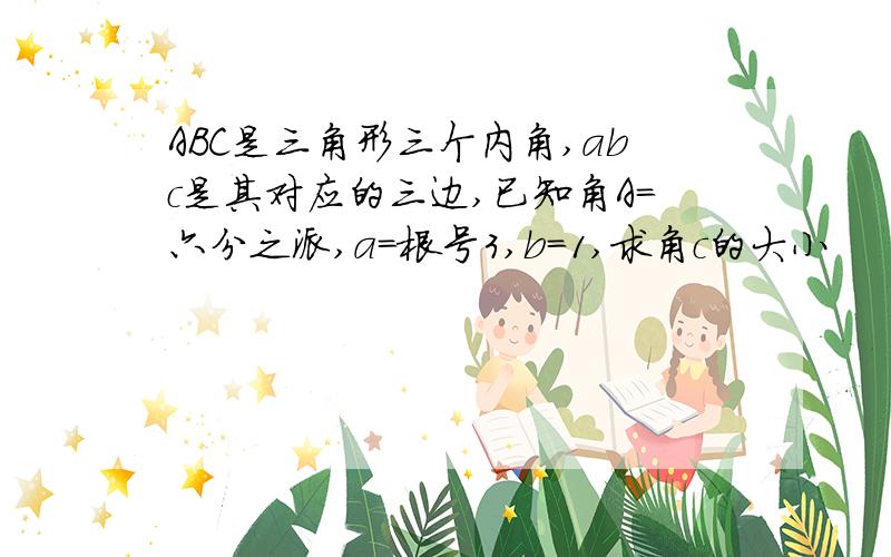 ABC是三角形三个内角,abc是其对应的三边,已知角A=六分之派,a=根号3,b=1,求角c的大小