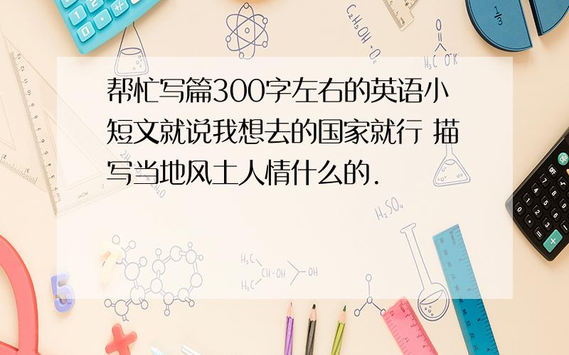 帮忙写篇300字左右的英语小短文就说我想去的国家就行 描写当地风土人情什么的.