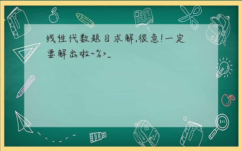 线性代数题目求解,很急!一定要解出啦~%>_