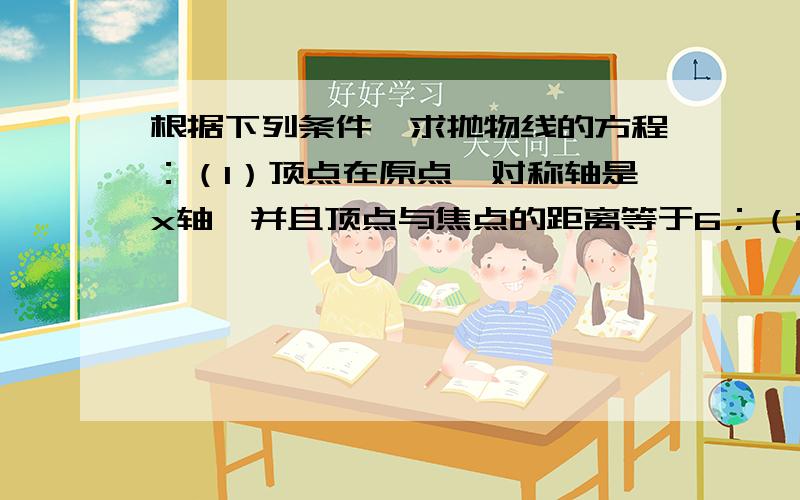 根据下列条件,求抛物线的方程：（1）顶点在原点,对称轴是x轴,并且顶点与焦点的距离等于6；（2）顶点在原点,对称轴是y轴,并经过点P（-6,-3）.