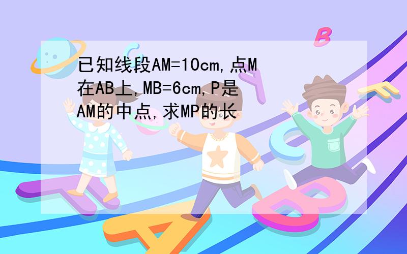 已知线段AM=10cm,点M在AB上,MB=6cm,P是AM的中点,求MP的长