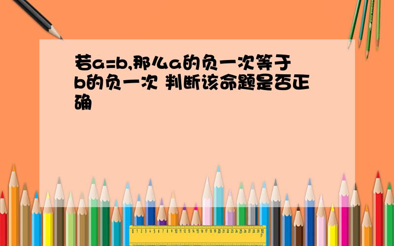 若a=b,那么a的负一次等于b的负一次 判断该命题是否正确