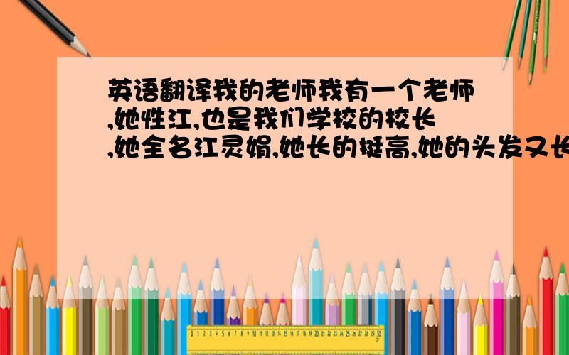 英语翻译我的老师我有一个老师,她性江,也是我们学校的校长,她全名江灵娟,她长的挺高,她的头发又长又黑,教我们知实的时候十分严肃,下课时就不怎么严肃了.