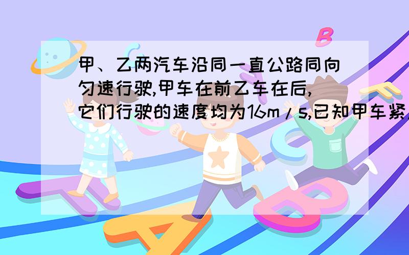 甲、乙两汽车沿同一直公路同向匀速行驶,甲车在前乙车在后,它们行驶的速度均为16m/s,已知甲车紧急刹车时加速度a1=3米每秒平方,乙车紧急刹车时加速度a2=4米每秒平方,乙车司机反应时间0.5s（