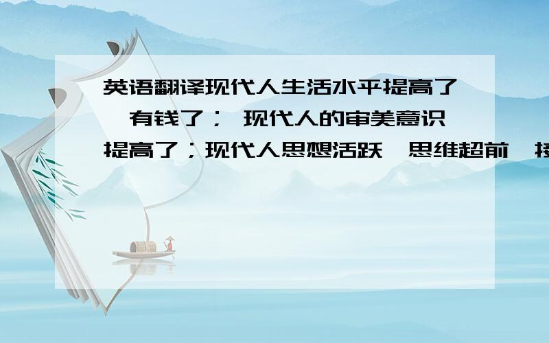 英语翻译现代人生活水平提高了,有钱了； 现代人的审美意识提高了；现代人思想活跃,思维超前,接受新生事物快；现代的报纸,电视,等媒体比较多,宣传新事物快；许多地方都有自己的时装节