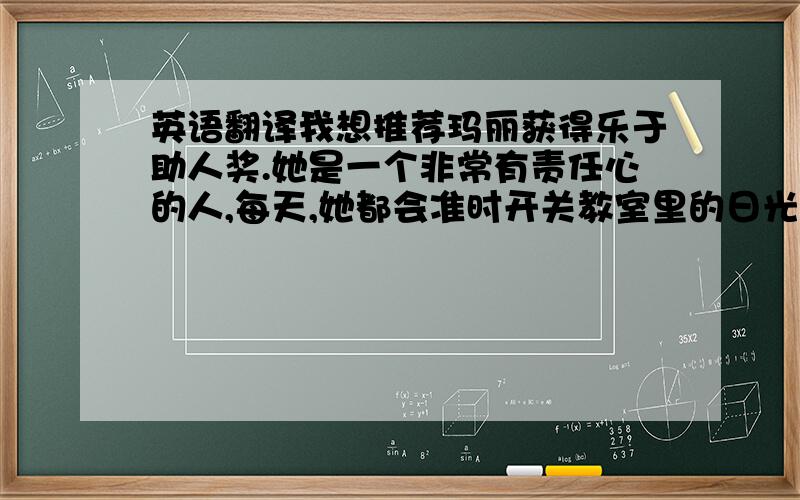 英语翻译我想推荐玛丽获得乐于助人奖.她是一个非常有责任心的人,每天,她都会准时开关教室里的日光灯,夏天,她还会准时开关电风扇.她也非常的大方,当其他同学向她借东西时,她总是答应