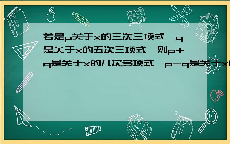 若是p关于x的三次三项式,q是关于x的五次三项式,则p+q是关于x的几次多项式,p-q是关于x的几次多项式