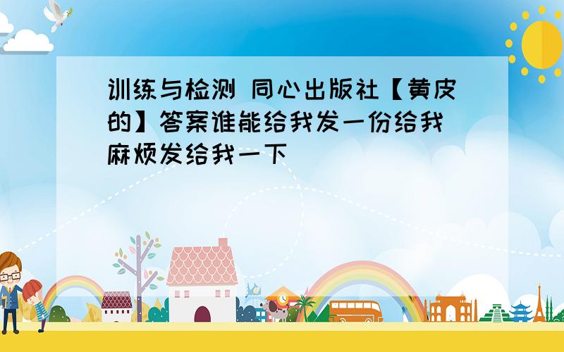 训练与检测 同心出版社【黄皮的】答案谁能给我发一份给我 麻烦发给我一下