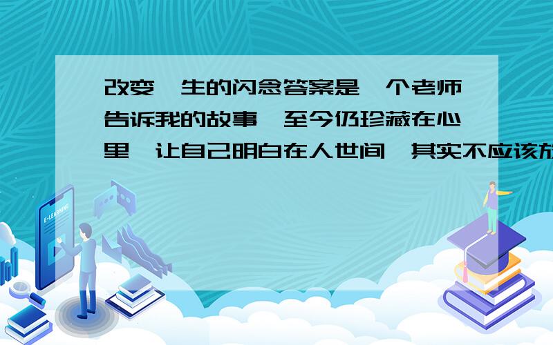 改变一生的闪念答案是一个老师告诉我的故事,至今仍珍藏在心里,让自己明白在人世间,其实不应该放过每一个能够帮助别人的机会.3多年前的一天,这位老师正在家里睡午觉,突然,电话铃响了,