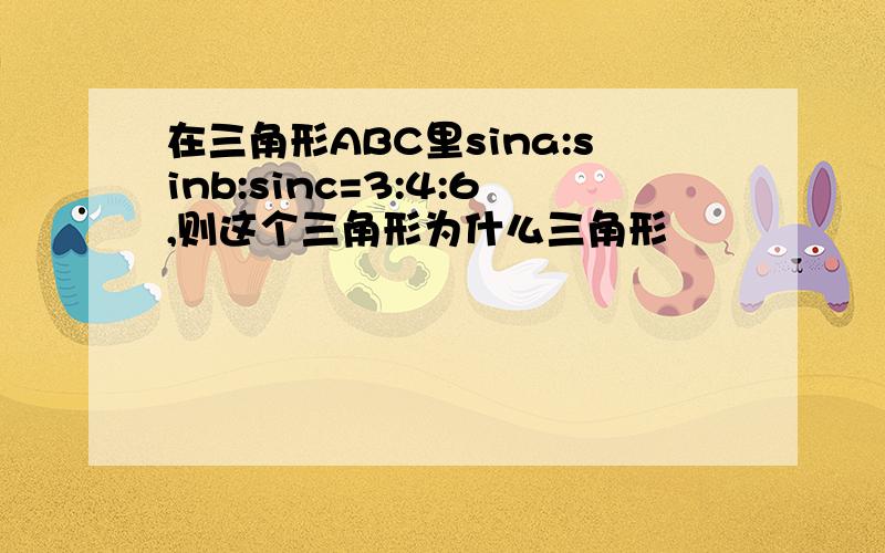 在三角形ABC里sina:sinb:sinc=3:4:6,则这个三角形为什么三角形