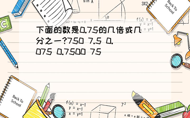 下面的数是0.75的几倍或几分之一?750 7.5 0.075 0.7500 75