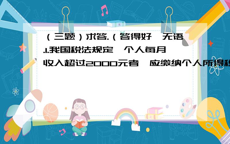 （三题）求答.（答得好,无语.1.我国税法规定,个人每月收入超过2000元者,应缴纳个人所得税,具体纳税标准如下：范围 超过部分低于500元 超过500元至2000元的部分 超过2000元至5000元的部分税率