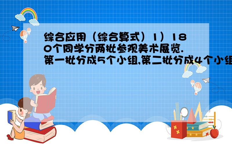 综合应用（综合算式）1）180个同学分两批参观美术展览.第一批分成5个小组,第二批分成4个小组,每组人数相等.第一批去了多少个同学?(2)挖一条水渠,计划每天挖48米,15天挖完,实际提前三天完