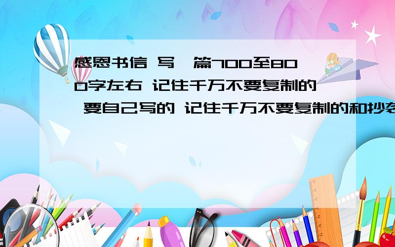 感恩书信 写一篇700至800字左右 记住千万不要复制的 要自己写的 记住千万不要复制的和抄袭 分多的是 写的好可以在加!