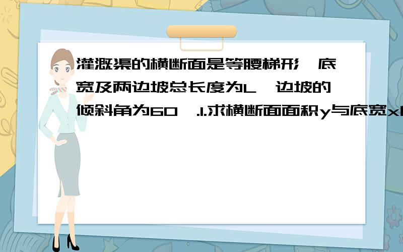 灌溉渠的横断面是等腰梯形,底宽及两边坡总长度为L,边坡的倾斜角为60°.1.求横断面面积y与底宽x的函数关系式.2.已知底宽x∈[0.25,0.5],求横断面的面积y的最大值和最小值