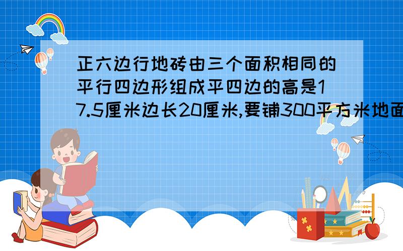 正六边行地砖由三个面积相同的平行四边形组成平四边的高是17.5厘米边长20厘米,要铺300平方米地面需多少砖