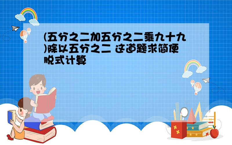 (五分之二加五分之二乘九十九)除以五分之二 这道题求简便脱式计算