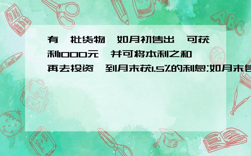 有一批货物,如月初售出,可获利1000元,并可将本利之和再去投资,到月末获1.5%的利息;如月末售出这批货,可获利1200元,但要付50元保管费,问这批货物在月初还是月末售出.