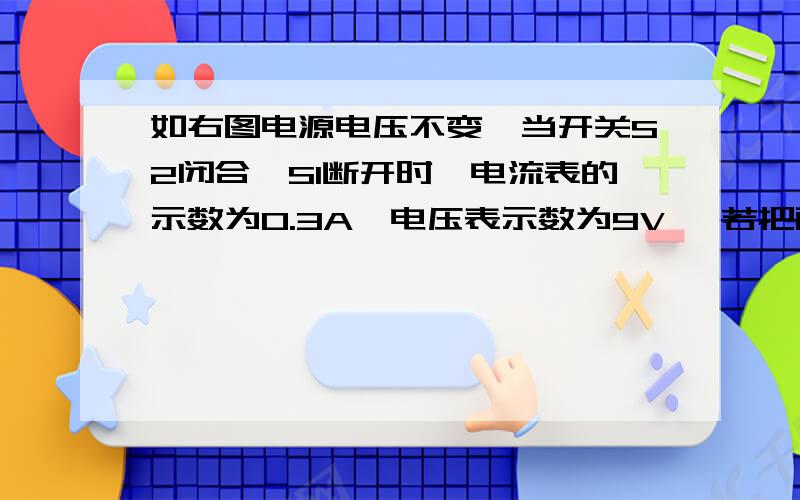 如右图电源电压不变,当开关S2闭合,S1断开时,电流表的示数为0.3A,电压表示数为9V ,若把两表调换位置,并同时闭合S1,S2时,电流表的示数为0.5A则电源电压为（9V）,R1的阻值为（ 18欧 ）,R2的阻值为