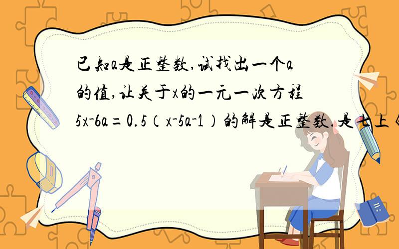 已知a是正整数,试找出一个a的值,让关于x的一元一次方程5x-6a=0.5（x-5a-1）的解是正整数.是七上《课课通》的一元一次方程的解法（一）请给我详细过程,拜托了,纠结好久了!└(^o^)┘