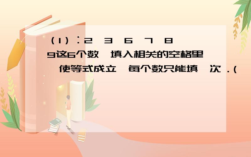 （1）：2、3、6、7、8、9这6个数,填入相关的空格里,使等式成立,每个数只能填一次 .（ ）+( )=( ) ( )-( )=( )(2):1、2、3、4、5、6、7、8、9、各数填入相应格内,是每横行竖行的两个三个四个空格内