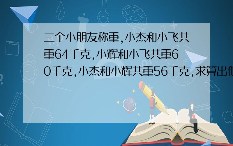 三个小朋友称重,小杰和小飞共重64千克,小辉和小飞共重60千克,小杰和小辉共重56千克,求算出他们每人各重多少千克?