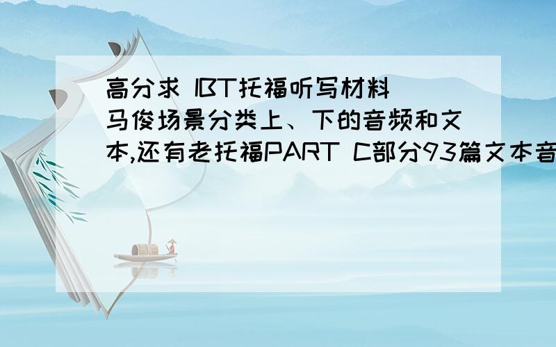 高分求 IBT托福听写材料 马俊场景分类上、下的音频和文本,还有老托福PART C部分93篇文本音频!能下能用的话再加分!fjook@sina.com我财富很多!只求能得到比较全面的音频和文本!小马过河那网站