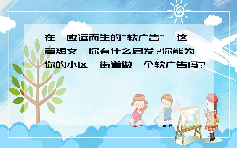 在《应运而生的“软广告”》这篇短文,你有什么启发?你能为你的小区、街道做一个软广告吗?