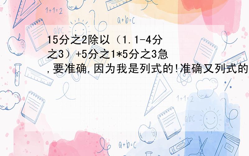 15分之2除以（1.1-4分之3）+5分之1*5分之3急,要准确,因为我是列式的!准确又列式的清楚的重赏40！