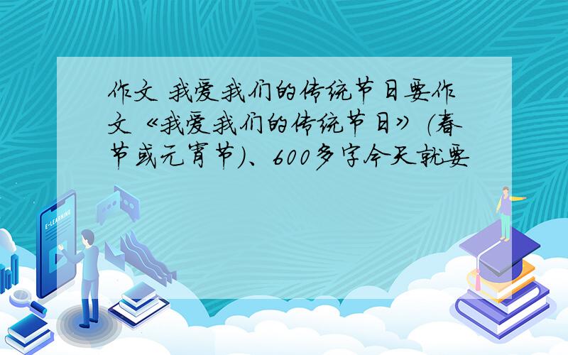 作文 我爱我们的传统节日要作文《我爱我们的传统节日》（春节或元宵节）、600多字今天就要