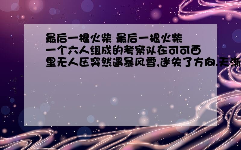 最后一根火柴 最后一根火柴 一个六人组成的考察队在可可西里无人区突然遇暴风雪,迷失了方向.天渐渐黑下来,老队长神色凝重地告诉大家,如此恶劣的天气,营救工作根本无法进行,我们必须