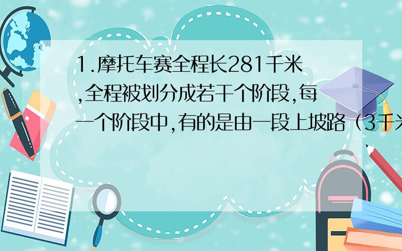 1.摩托车赛全程长281千米,全程被划分成若干个阶段,每一个阶段中,有的是由一段上坡路（3千米）、一段平路（4千米）、一段下坡路（2千米）和一段平路（4千米）组成的；有的是由一段上坡