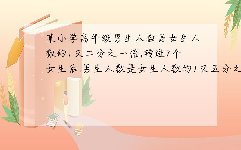 某小学高年级男生人数是女生人数的1又二分之一倍,转进7个女生后,男生人数是女生人数的1又五分之一倍求原有男女生各几人?