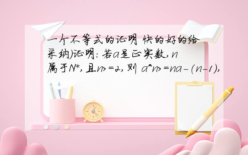 一个不等式的证明 快的好的给采纳）证明：若a是正实数,n属于N*,且n>=2,则 a^n>=na-(n-1),