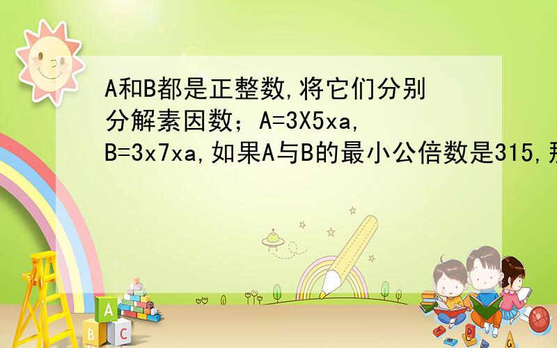 A和B都是正整数,将它们分别分解素因数；A=3X5xa,B=3x7xa,如果A与B的最小公倍数是315,那么a=____