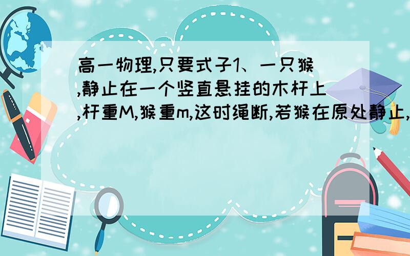 高一物理,只要式子1、一只猴,静止在一个竖直悬挂的木杆上,杆重M,猴重m,这时绳断,若猴在原处静止,求杆的加速度? 2、传送带与水平面夹角,为某度数,传送带长L,传送带转速为v,先轻放一物体,