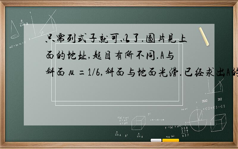 只需列式子就可以了.图片见上面的地址,题目有所不同.A与斜面μ=1/6,斜面与地面光滑.已经求出A的加速度为1m/s^2,N（斜面对A）=24N,f（斜面对A）=4N求挡板P对斜面体的作用力的大小.只需列式子就