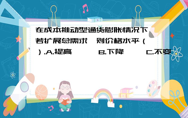 在成本推动型通货膨胀情况下,若扩展总需求,则价格水平（ ）.A.提高      B.下降     C.不变     D.不确定