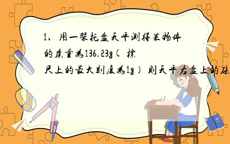 1、用一架托盘天平测得某物体的质量为136.23g( 标尺上的最大刻度为1g） 则天平右盘上的砝码应最少有（ ）个,把他们从大到小排列出来（ ）2、利用托盘天平称质量为59kg的物体时,右盘里砝码