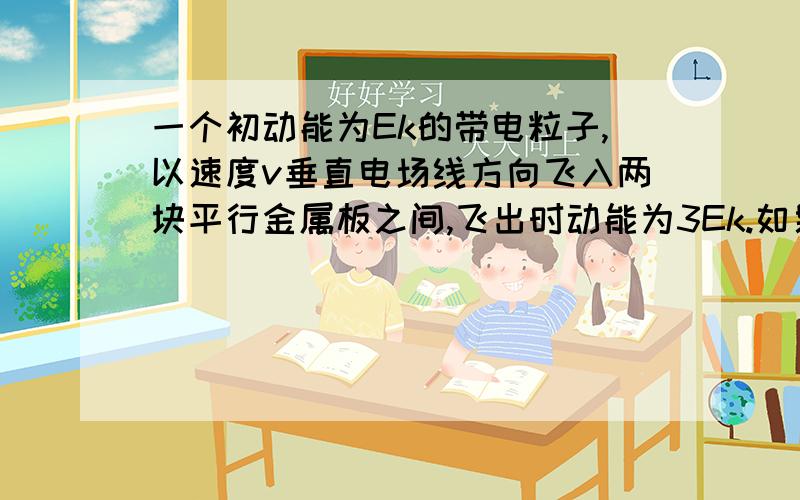 一个初动能为Ek的带电粒子,以速度v垂直电场线方向飞入两块平行金属板之间,飞出时动能为3Ek.如果这个带电粒子的初速度增加到原来的2倍,不计重力,那么该粒子飞出时动能为?