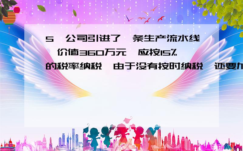 5,公司引进了一条生产流水线,价值360万元,应按15%的税率纳税,由于没有按时纳税,还要加付滞纳金.这样