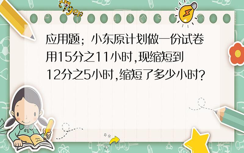 应用题；小东原计划做一份试卷用15分之11小时,现缩短到12分之5小时,缩短了多少小时?