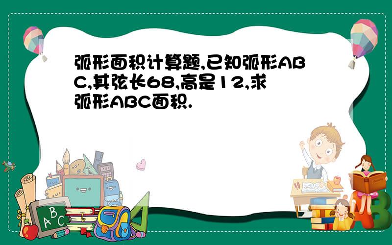 弧形面积计算题,已知弧形ABC,其弦长68,高是12,求弧形ABC面积.