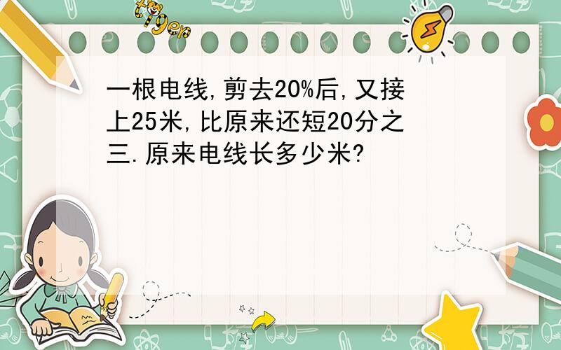 一根电线,剪去20%后,又接上25米,比原来还短20分之三.原来电线长多少米?