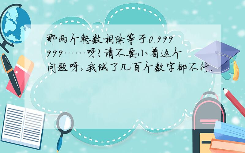 那两个整数相除等于0.999999……呀?请不要小看这个问题呀,我试了几百个数字都不行.